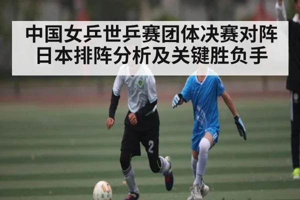 中国女乒世乒赛团体决赛对阵日本排阵分析及关键胜负手（kaiyun）