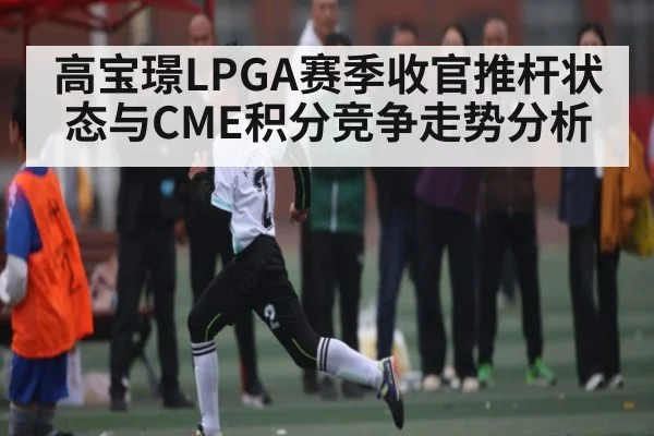 高宝璟LPGA赛季收官推杆状态与CME积分竞争走势分析 | kaiyun